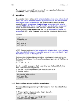COE                                                                          Unit 2, Lesson 1



      The commands command2 and command3 who support both streams are
      called filters. These will be discussed later.

1.5   Variables
      It is possible in shell to have shell variables that can have some values stored
      in then and can be later on referenced to get that value or use that values on
      the command line or in shell scripts, we will learn shortly about the shell
      scripts. The shell variables are of string types, which means the value is
      stored in ASCII rather than in binary format. No type declaration is necessary
      before you can use a shell variable. The shell variables are set using a
      generalized form of variable=value , and can be referenced by placing a ‗$‘
      as a prefix to it. By using the unset command, the variable can be removed.

      Example,

       bash> a=4
       bash> echo $a
       4
       bash> unset a
       bash> echo a
       bash>

      NOTE: There should be no space between the variable name, =, and variable
      value else, shell will interpret the variable name to be a command and ‗=‘ and
      the variable value to be the arguments.

      By default the shell variables are initialized to null value, but sometimes it is
      desirable to explicitly set them to a null value by using any one of the following
      constructs:
      x= or x=‘‗ or x=‖‖

      It is also possible to assign multiple word string to a shell variable, for this
      there are two approaches possible:
      1. Escape the blank spaces using the escape character ‗‘
      2. Use the quotes.

       bash> a=‗My name is Amrit‘
       bash> echo $a
       My name is Amrit


1.5.1 Setting strings with the variable names having $

      There could be strings containing the $ character in them. It could be for two
      reasons:

      1. The string inherently contains the $ sign. Example:
      My salary per month is $1000

       bash> echo ‗My salary per month is $1000‘
       My salary per month is $1000
                                                                                                75
 