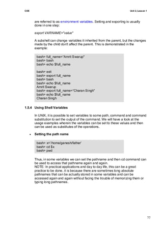 COE                                                                          Unit 2, Lesson 1



          are referred to as environment variables. Setting and exporting is usually
          done in one step:

          export VARNAME="value"

          A subshell can change variables it inherited from the parent, but the changes
          made by the child don't affect the parent. This is demonstrated in the
          example:

           bash> full_name=―Amrit Swarup"
           bash> bash
           bash> echo $full_name

           bash> exit
           bash> export full_name
           bash> bash
           bash> echo $full_name
           Amrit Swarup
           bash> export full_name=―Charan Singh"
           bash> echo $full_name
           Charan Singh

        bash> exit
1.5.4 Using Shell Variables
        bash> echo $full_name
        Amrit Swarup
      In UNIX, it is possible to set variables to some path, command and command
      substitution to set the output of the command. We will have a look at the
      usage examples wherein the variables can be set to these values and then
      can be used as substitutes of the operations.

         Setting the path name

           bash> x=‘/home/ganesh/father‘
           bash> cd $x
           bash> pwd
           /home/ganesh/father
          Thus, in some variables we can set the pathname and then cd command can
          be used to access that pathname again and again.
          NOTE: In practical applications and day to day life, this can be a great
          practice to be done, it is because there are sometimes long absolute
          pathnames that can be actually stored in some variables and can be
          accessed again and again without facing the trouble of memorizing them or
          typing long pathnames.




                                                                                                77
 