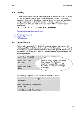 COE                                                                            Unit 2, Lesson 2




2.5      Quoting
         Quoting is used to remove the special meaning of certain characters or words
         to the shell. Quoting can be used to disable special treatment for special
         characters (to preserve their literal meaning), to prevent reserved words from
         being recognized as such, and to prevent parameter expansion. The
         application should quote the following characters if they are to represent
         themselves:
         | & ; < > ( ) $ `  " ' <space> <tab> <newline>

         There are three quoting mechanisms:

      1. The escape character
      2. Single quotes
      3. Double quotes

2.5.1 Escape Character

         A non-quoted backslash ‗‘ is the Bash escape character. It preserves the
         literal value of the next character that follows, with the exception of newline. If
         a newline pair appears, and the backslash itself is not quoted, the newline is
         treated as a line continuation (that is, it is removed from the input stream and
         effectively ignored).

          bash> date=26122007

          bash> echo $date                     Variable date is created and set to
          26122007                             hold a value. The first echo
                                               displays the value of the variable,
          bash> echo $date                    but for the second, the dollar sign
          $date                                is escaped.




         The following script shows the effect of backslash on ne wline
                                   escape.sh
          #!/bin/bash

          echo "Statement 1: This will print
          as two lines."

          echo "Statement 2: This will print 
          as one line."




                                                                                                  93
 