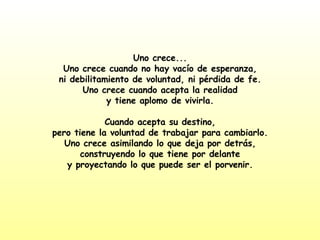 Uno crece... Uno crece cuando no hay vacío de esperanza, ni debilitamiento de voluntad, ni pérdida de fe. Uno crece cuando acepta la realidad y tiene aplomo de vivirla. Cuando acepta su destino, pero tiene la voluntad de trabajar para cambiarlo. Uno crece asimilando lo que deja por detrás, construyendo lo que tiene por delante y proyectando lo que puede ser el porvenir. 