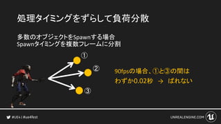 #ue4fest
処理タイミングをずらして負荷分散
多数のオブジェクトをSpawnする場合
Spawnタイミングを複数フレームに分割
①
②
③
90fpsの場合、①と③の間は
わずか0.02秒 → ばれない
 