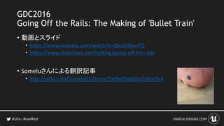 #ue4fest
GDC2016
Going Off the Rails: The Making of 'Bullet Train'
• 動画とスライド
• https://www.youtube.com/watch?v=QIexGSksnPQ
• https://www.slideshare.net/HuNing/going-off-the-rails
• Someluさんによる翻訳記事
• http://qiita.com/Somelu01/items/7ad9e03adbbd2afee7e4
 