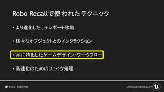 #ue4fest
Robo Recallで使われたテクニック
• より進化した、テレポート移動
• 様々なオブジェクトとのインタラクション
• VRに特化したゲームデザイン・ワークフロー
• 高速化のためのフェイク処理
 