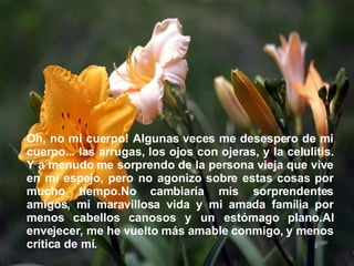 Oh, no mi cuerpo! Algunas veces me desespero de mi cuerpo... las arrugas, los ojos con ojeras, y la celulitis. Y a menudo me sorprendo de la persona vieja que vive en mi espejo, pero no agonizo sobre estas cosas por mucho tiempo.No cambiaría mis sorprendentes amigos, mi maravillosa vida y mi amada familia por menos cabellos canosos y un estómago plano.Al envejecer, me he vuelto más amable conmigo, y menos crítica de mí.  