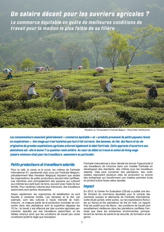 1 
Pour le café, le cacao et le sucre, les critères de Fairtrade International (FI, représenté chez nous par Fairtrade Belgium, précédemment Max Havelaar Belgique) stipulent que seules les organisations de petits producteurs peuvent être certifiées. Les membres sont principalement des paysans qui cultivent eux-mêmes leur petit lopin de terre, souvent avec l'aide de leur famille. Pour certaines cultures plus intensives, des travailleurs saisonniers sont parfois nécessaires. 
Assez rapidement, les organismes de labellisation se sont heurtés à certaines limites. Les bananes et le thé, par exemple, sont des cultures à haute intensité de main- d'oeuvre ; la majeure partie de la production mondiale se con- centre dans des plantations dont la superficie dépasse les 10 ha ; le travail y est effectué par des ouvriers agricoles per- manents, épaulés par des travailleurs saisonniers, et les faibles revenus ainsi que les conditions de travail peu sûres constituent plutôt la règle que l'exception. 
Fairtrade International a donc décidé de donner l'opportunité à ces travailleurs de s'inscrire dans son modèle Fairtrade en développant des standards, des critères pour les travailleurs salariés. Cela peut concerner des plantations, des multi- estates regroupant plusieurs sites de production ou encore des entreprises qui transforment une matière première brute en produit à plus haute valeur ajoutée. 
En 2012, le Center for Evaluation (CEval) a publié une étu- de d'impact du commerce équitable pour le compte des membres suisses et allemands de Fairtrade International. Cette étude portait, entre autres, sur les exploitations florico- les au Kenya et les plantations de thé en Inde. Le rapport final est positif pour les fleurs : les conditions de travail sont sensiblement meilleures dans les plantations certifiées Fair- trade que dans les entreprises environnantes, principa- lement en termes de santé et de sécurité, de formation et de genre. 
Plantation de Thé équitable © Fairtrade Belgium. Photo Didier Gentilhomme  