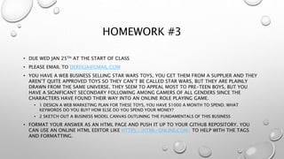 HOMEWORK #3
• DUE WED JAN 25TH AT THE START OF CLASS
• PLEASE EMAIL TO DEREKJA@GMAIL.COM
• YOU HAVE A WEB BUSINESS SELLING STAR WARS TOYS, YOU GET THEM FROM A SUPPLIER AND THEY
AREN’T QUITE APPROVED TOYS SO THEY CAN’T BE CALLED STAR WARS, BUT THEY ARE PLAINLY
DRAWN FROM THE SAME UNIVERSE. THEY SEEM TO APPEAL MOST TO PRE-TEEN BOYS, BUT YOU
HAVE A SIGNIFICANT SECONDARY FOLLOWING AMONG GAMERS OF ALL GENDERS SINCE THE
CHARACTERS HAVE FOUND THEIR WAY INTO AN ONLINE ROLE PLAYING GAME.
• 1 DESIGN A WEB MARKETING PLAN FOR THESE TOYS, YOU HAVE $1000 A MONTH TO SPEND. WHAT
KEYWORDS DO YOU BUY? HOW ELSE DO YOU SPEND YOUR MONEY?
• 2 SKETCH OUT A BUSINESS MODEL CANVAS OUTLINING THE FUNDAMENTALS OF THIS BUSINESS
• FORMAT YOUR ANSWER AS AN HTML PAGE AND PUSH IT UP TO YOUR GITHUB REPOSITORY. YOU
CAN USE AN ONLINE HTML EDITOR LIKE HTTPS://HTML-ONLINE.COM/ TO HELP WITH THE TAGS
AND FORMATTING.
 