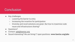 ● Key challenges
○ Lowering the barrier to entry
○ Increasing the incentive for participation
○ Diversity and novel solutions are great. But how to maximise code
reuse and infrastructure sharing?
● Questions?
● Contact: asb@lowrisc.org
● Sound interesting? We are hiring! 7 open positions: www.lowrisc.org/jobs
Conclusion
21
 