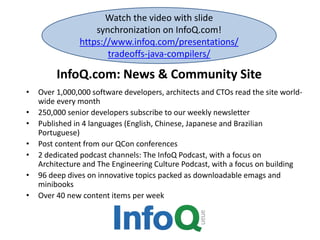 InfoQ.com: News & Community Site
• Over 1,000,000 software developers, architects and CTOs read the site world-
wide every month
• 250,000 senior developers subscribe to our weekly newsletter
• Published in 4 languages (English, Chinese, Japanese and Brazilian
Portuguese)
• Post content from our QCon conferences
• 2 dedicated podcast channels: The InfoQ Podcast, with a focus on
Architecture and The Engineering Culture Podcast, with a focus on building
• 96 deep dives on innovative topics packed as downloadable emags and
minibooks
• Over 40 new content items per week
Watch the video with slide
synchronization on InfoQ.com!
https://www.infoq.com/presentations/
tradeoffs-java-compilers/
 