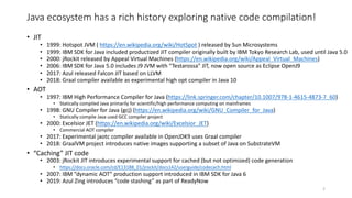 Java ecosystem has a rich history exploring native code compilation!
• JIT
• 1999: Hotspot JVM ( https://en.wikipedia.org/wiki/HotSpot ) released by Sun Microsystems
• 1999: IBM SDK for Java included productized JIT compiler originally built by IBM Tokyo Research Lab, used until Java 5.0
• 2000: jRockit released by Appeal Virtual Machines (https://en.wikipedia.org/wiki/Appeal_Virtual_Machines)
• 2006: IBM SDK for Java 5.0 includes J9 JVM with “Testarossa” JIT, now open source as Eclipse OpenJ9
• 2017: Azul released Falcon JIT based on LLVM
• 2018: Graal compiler available as experimental high opt compiler in Java 10
• AOT
• 1997: IBM High Performance Compiler for Java (https://link.springer.com/chapter/10.1007/978-1-4615-4873-7_60)
• Statically compiled Java primarily for scientific/high performance computing on mainframes
• 1998: GNU Compiler for Java (gcj) (https://en.wikipedia.org/wiki/GNU_Compiler_for_Java)
• Statically compile Java used GCC compiler project
• 2000: Excelsior JET (https://en.wikipedia.org/wiki/Excelsior_JET)
• Commercial AOT compiler
• 2017: Experimental jaotc compiler available in OpenJDK9 uses Graal compiler
• 2018: GraalVM project introduces native images supporting a subset of Java on SubstrateVM
• “Caching” JIT code
• 2003: jRockit JIT introduces experimental support for cached (but not optimized) code generation
• https://docs.oracle.com/cd/E13188_01/jrockit/docs142/userguide/codecach.html
• 2007: IBM ”dynamic AOT” production support introduced in IBM SDK for Java 6
• 2019: Azul Zing introduces “code stashing” as part of ReadyNow
2
 