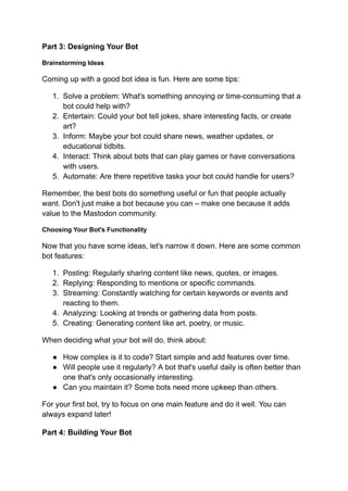 Part 3: Designing Your Bot
Brainstorming Ideas
Coming up with a good bot idea is fun. Here are some tips:
1. Solve a problem: What's something annoying or time-consuming that a
bot could help with?
2. Entertain: Could your bot tell jokes, share interesting facts, or create
art?
3. Inform: Maybe your bot could share news, weather updates, or
educational tidbits.
4. Interact: Think about bots that can play games or have conversations
with users.
5. Automate: Are there repetitive tasks your bot could handle for users?
Remember, the best bots do something useful or fun that people actually
want. Don't just make a bot because you can – make one because it adds
value to the Mastodon community.
Choosing Your Bot's Functionality
Now that you have some ideas, let's narrow it down. Here are some common
bot features:
1. Posting: Regularly sharing content like news, quotes, or images.
2. Replying: Responding to mentions or specific commands.
3. Streaming: Constantly watching for certain keywords or events and
reacting to them.
4. Analyzing: Looking at trends or gathering data from posts.
5. Creating: Generating content like art, poetry, or music.
When deciding what your bot will do, think about:
● How complex is it to code? Start simple and add features over time.
● Will people use it regularly? A bot that's useful daily is often better than
one that's only occasionally interesting.
● Can you maintain it? Some bots need more upkeep than others.
For your first bot, try to focus on one main feature and do it well. You can
always expand later!
Part 4: Building Your Bot
 