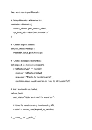 from mastodon import Mastodon
# Set up Mastodon API connection
mastodon = Mastodon(
access_token = 'your_access_token',
api_base_url = 'https://your.instance.url'
)
# Function to post a status
def post_status(message):
mastodon.status_post(message)
# Function to respond to mentions
def respond_to_mention(notification):
if notification['type'] == 'mention':
mention = notification['status']
response = "Thanks for mentioning me!"
mastodon.status_post(response, in_reply_to_id=mention['id'])
# Main function to run the bot
def run_bot():
post_status("Hello, Mastodon! I'm a new bot.")
# Listen for mentions using the streaming API
mastodon.stream_user(respond_to_mention)
if __name__ == "__main__":
 