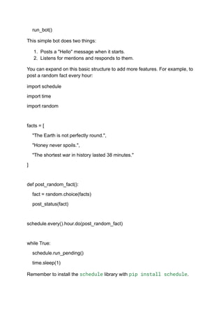 run_bot()
This simple bot does two things:
1. Posts a "Hello" message when it starts.
2. Listens for mentions and responds to them.
You can expand on this basic structure to add more features. For example, to
post a random fact every hour:
import schedule
import time
import random
facts = [
"The Earth is not perfectly round.",
"Honey never spoils.",
"The shortest war in history lasted 38 minutes."
]
def post_random_fact():
fact = random.choice(facts)
post_status(fact)
schedule.every().hour.do(post_random_fact)
while True:
schedule.run_pending()
time.sleep(1)
Remember to install the schedule library with pip install schedule.
 
