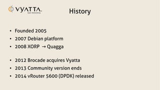 History
● Founded 2005
● 2007 Debian platform
● 2008 XORP Quagga→
● 2012 Brocade acquires Vyatta
● 2013 Community version ends
● 2014 vRouter 5600 (DPDK) released
 