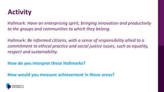 Activity
Hallmark: Have an enterprising spirit, bringing innovation and productivity
to the groups and communities to which they belong.
Hallmark: Be informed citizens, with a sense of responsibility allied to a
commitment to ethical practice and social justice issues, such as equality,
respect and sustainability.
How do you interpret these Hallmarks?
How would you measure achievement in these areas?
 