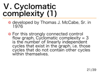 Ⅴ.�Cyclomatic�
complexity�(1)
developed�by�Thomas�J.�McCabe,�Sr.�in�
1976
For�this�strongly�connected�control�
ﬂow�graph,�Cyclomatic�complexity�=�3�
is�the�number�of�linearly�independent�
cycles�that�exist�in�the�graph,�i.e.�those�
cycles�that�do�not�contain�other�cycles�
within�themselves.
21/39
 