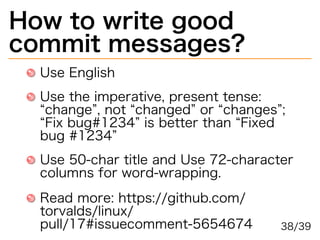 How�to�write�good�
commit�messages?
Use�English
Use�the�imperative,�present�tense:�
“change”,�not�“changed”�or�“changes”;�
“Fix�bug#1234”�is�better�than�“Fixed�
bug�#1234”
Use�50-char�title�and�Use�72-character�
columns�for�word-wrapping.
Read�more:�https://github.com/
torvalds/linux/
pull/17#issuecomment-5654674 38/39
 