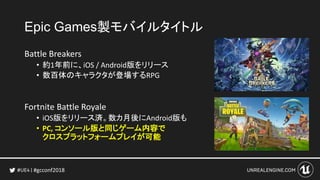 #gcconf2018
Epic Games製モバイルタイトル
Battle Breakers
• 約1年前に、iOS / Android版をリリース
• 数百体のキャラクタが登場するRPG
Fortnite Battle Royale
• iOS版をリリース済。数カ月後にAndroid版も
• PC, コンソール版と同じゲーム内容で
クロスプラットフォームプレイが可能
 