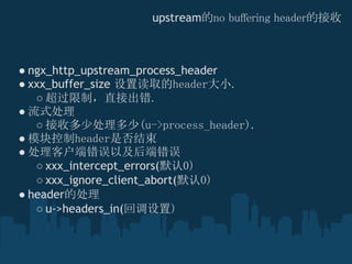upstream的no buffering header的接收



● ngx_http_upstream_process_header 
● xxx_buffer_size 设置读取的header大小.
   ○ 超过限制，直接出错.
● 流式处理
   ○ 接收多少处理多少(u->process_header).
● 模块控制header是否结束
● 处理客户端错误以及后端错误
   ○ xxx_intercept_errors(默认0)
   ○ xxx_ignore_client_abort(默认0)
● header的处理
   ○ u->headers_in(回调设置)
 