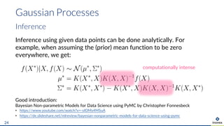 Gaussian Processes
24
Inference
Inference using given data points can be done analytically. For
example, when assuming the (prior) mean function to be zero
everywhere, we get:
Good introduction:
Bayesian Non-parametric Models for Data Science using PyMC by Christopher Fonnesbeck
• https://www.youtube.com/watch?v=-sIOMs4MSuA
• https://de.slideshare.net/mlreview/bayesian-nonparametric-models-for-data-science-using-pymc
computationally intense
 