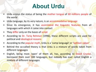 About Urdu
• Urdu enjoys the status of being the mother tongue of 80 millions people of
the world
• Urdu language, by its very nature, is an accommodative language
• Since its emergence, it has assimilated the linguistic features from all
languages with which it came into contact
• They differ only on the bases of script
• According to Dr. Tariq Rehman (1996), these different scripts are used for
political and ideological reasons
• According to the popular myth, Urdu is a ‘camp language’ or ‘lashkari zaban’
• Behind the so-called theory is that Urdu is a mixture of words taken from
different languages
• English, being most ‘open’ of them all, has, according to David Crystal,
borrowed from over 100 languages, but nobody has ever called English a
mixture of different languages
 