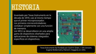Inventado por Texas Instruments en la
década de 1970, casi al mismo tiempo
que el primer microprocesador.
Los primeros microcontroladores
contaban simplemente con una función
de memoria.
Los MCU se desarrollaron en una amplia
gama de dispositivos diseñados para
aplicaciones de sistemas integrados
específicos en dispositivos.
HISTORIA
Texas Instruments fue fundada por Cecil H. Green, J. Erik Jonsson,
Eugene McDermott y Patrick E. Haggerty en 1951.
 