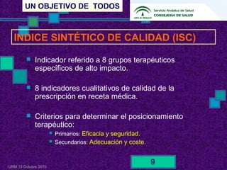 UN OBJETIVO DE TODOS
URM 13 Octubre 2010
9
 Indicador referido a 8 grupos terapéuticos
específicos de alto impacto.
 8 indicadores cualitativos de calidad de la
prescripción en receta médica.
 Criterios para determinar el posicionamiento
terapéutico:
 Primarios: Eficacia y seguridad.
 Secundarios: Adecuación y coste.
INDICE SINTÉTICO DE CALIDAD (ISC)
 