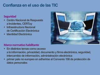 Confianza en el uso de las TIC
Seguridad
 Centro Nacional deRespuesta
aIncidentes, CERTuy
 Infraestructura Nacional
deCertificación Electrónica
 Identidad Electrónica
Marconormativohabilitante
 Endistintos temascomoacceso
alainformación, privacidad, documento yfirmaelectrónica, seguridad,
intercambio deinformación, administración electrónica
 primerpaísnoeuropeo enadherirse alConvenio 108deprotección de
datos personales
 