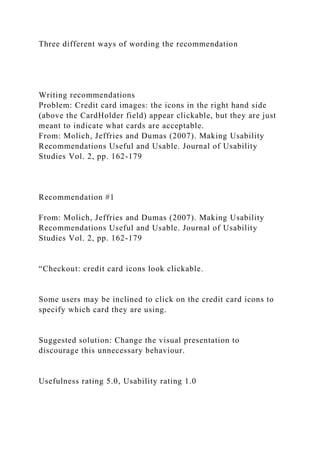 Three different ways of wording the recommendation
Writing recommendations
Problem: Credit card images: the icons in the right hand side
(above the CardHolder field) appear clickable, but they are just
meant to indicate what cards are acceptable.
From: Molich, Jeffries and Dumas (2007). Making Usability
Recommendations Useful and Usable. Journal of Usability
Studies Vol. 2, pp. 162-179
Recommendation #1
From: Molich, Jeffries and Dumas (2007). Making Usability
Recommendations Useful and Usable. Journal of Usability
Studies Vol. 2, pp. 162-179
“Checkout: credit card icons look clickable.
Some users may be inclined to click on the credit card icons to
specify which card they are using.
Suggested solution: Change the visual presentation to
discourage this unnecessary behaviour.
Usefulness rating 5.0, Usability rating 1.0
 
