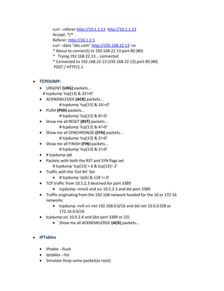 curl --referer http://10.1.1.13 http://10.1.1.13
Accept: */*
Referer: http://10.1.1.5
curl --data "abc.com" http://192.168.22.13 -vv
* About to connect() to 192.168.22.13 port 80 (#0)
* Trying 192.168.22.13... connected
* Connected to 192.168.22.13 (192.168.22.13) port 80 (#0)
POST / HTTP/1.1
• TCPDUMP:
• URGENT (URG) packets...
# tcpdump 'tcp[13] & 32!=0'
• ACKNOWLEDGE (ACK) packets...
# tcpdump 'tcp[13] & 16!=0'
• PUSH (PSH) packets...
# tcpdump 'tcp[13] & 8!=0'
• Show me all RESET (RST) packets...
# tcpdump 'tcp[13] & 4!=0'
• Show me all SYNCHRONIZE (SYN) packets...
# tcpdump 'tcp[13] & 2!=0'
• Show me all FINISH (FIN) packets...
# tcpdump 'tcp[13] & 1!=0'
• # tcpdump ip6
• Packets with both the RST and SYN flags set
# tcpdump 'tcp[13] = 6 & tcp[13]= 2’
• Traffic with the 'Evil Bit' Set
• # tcpdump 'ip[6] & 128 != 0'
• TCP traffic from 10.5.2.3 destined for port 3389
• tcpdump -nnvvS and src 10.5.2.3 and dst port 3389
• Traffic originating from the 192.168 network headed for the 10 or 172.16
networks
• tcpdump -nvX src net 192.168.0.0/16 and dst net 10.0.0.0/8 or
172.16.0.0/16
• tcpdump src 10.0.2.4 and (dst port 3389 or 22)
• Show me all ACKNOWLEDGE (ACK) packets...
• IPTables
• IPtable --flush
• Iptables --list
• Simulate Drop some packet(as root):
 
