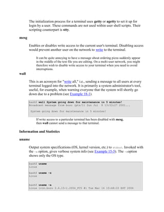The initialization process for a terminal uses getty or agetty to set it up for
       login by a user. These commands are not used within user shell scripts. Their
       scripting counterpart is stty.

mesg

       Enables or disables write access to the current user's terminal. Disabling access
       would prevent another user on the network to write to the terminal.

            It can be quite annoying to have a message about ordering pizza suddenly appear
            in the middle of the text file you are editing. On a multi-user network, you might
            therefore wish to disable write access to your terminal when you need to avoid
            interruptions.
wall

       This is an acronym for "write all," i.e., sending a message to all users at every
       terminal logged into the network. It is primarily a system administrator's tool,
       useful, for example, when warning everyone that the system will shortly go
       down due to a problem (see Example 18-1).

       bash$ wall System going down for maintenance in 5 minutes!
       Broadcast message from bozo (pts/1) Sun Jul 8 13:53:27 2001...

        System going down for maintenance in 5 minutes!


            If write access to a particular terminal has been disabled with mesg,
            then wall cannot send a message to that terminal.

Information and Statistics

uname

       Output system specifications (OS, kernel version, etc.) to stdout. Invoked with
       the -a option, gives verbose system info (see Example 15-5). The -soption
       shows only the OS type.

       bash$ uname
       Linux

       bash$ uname -s
       Linux


       bash$ uname -a
       Linux iron.bozo 2.6.15-1.2054_FC5 #1 Tue Mar 14 15:48:33 EST 2006
 