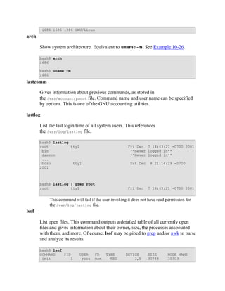 i686 i686 i386 GNU/Linux
arch

       Show system architecture. Equivalent to uname -m. See Example 10-26.

       bash$ arch
       i686

       bash$ uname -m
       i686
lastcomm

       Gives information about previous commands, as stored in
       the /var/account/pacct file. Command name and user name can be specified
       by options. This is one of the GNU accounting utilities.

lastlog

       List the last login time of all system users. This references
       the /var/log/lastlog file.

       bash$ lastlog
       root          tty1                                Fri Dec 7 18:43:21 -0700 2001
        bin                                               **Never logged in**
        daemon                                            **Never logged in**
        ...
        bozo          tty1                                Sat Dec    8 21:14:29 -0700
       2001



       bash$ lastlog | grep root
       root          tty1                                Fri Dec    7 18:43:21 -0700 2001


             This command will fail if the user invoking it does not have read permission for
             the /var/log/lastlog file.
lsof

       List open files. This command outputs a detailed table of all currently open
       files and gives information about their owner, size, the processes associated
       with them, and more. Of course, lsof may be piped to grep and/or awk to parse
       and analyze its results.

       bash$ lsof
       COMMAND    PID        USER     FD    TYPE        DEVICE      SIZE       NODE NAME
        init         1        root    mem     REG           3,5     30748      30303
 