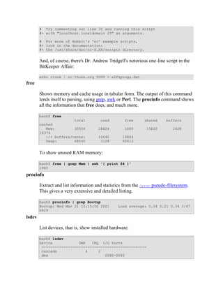 # Try commenting out line 30 and running this script
        #+ with "localhost.localdomain 25" as arguments.

        # For more of Hobbit's 'nc' example scripts,
        #+ look in the documentation:
        #+ the /usr/share/doc/nc-X.XX/scripts directory.


        And, of course, there's Dr. Andrew Tridgell's notorious one-line script in the
        BitKeeper Affair:

        echo clone | nc thunk.org 5000 > e2fsprogs.dat
free

        Shows memory and cache usage in tabular form. The output of this command
        lends itself to parsing, using grep, awk or Perl. The procinfo command shows
        all the information that free does, and much more.

        bash$ free
                        total           used        free      shared     buffers
        cached
           Mem:         30504          28624        1880       15820         1608
        16376
           -/+ buffers/cache:          10640       19864
           Swap:        68540           3128       65412


        To show unused RAM memory:

        bash$ free | grep Mem | awk '{ print $4 }'
        1880
procinfo

        Extract and list information and statistics from the /proc pseudo-filesystem.
        This gives a very extensive and detailed listing.

        bash$ procinfo | grep Bootup
        Bootup: Wed Mar 21 15:15:50 2001         Load average: 0.04 0.21 0.34 3/47
        6829
lsdev

        List devices, that is, show installed hardware.

        bash$ lsdev
        Device            DMA   IRQ I/O Ports
         ------------------------------------------------
         cascade             4     2
         dma                          0080-008f
 