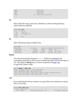 dma1                             0000-001f
        dma2                             00c0-00df
        fpu                              00f0-00ff
        ide0                        14   01f0-01f7 03f6-03f6
        ...


du

       Show (disk) file usage, recursively. Defaults to current working directory,
       unless otherwise specified.

       bash$ du -ach
       1.0k    ./wi.sh
        1.0k    ./tst.sh
        1.0k    ./random.file
        6.0k    .
        6.0k    total
df

       Shows filesystem usage in tabular form.

       bash$ df
       Filesystem              1k-blocks       Used Available Use% Mounted on
        /dev/hda5                  273262      92607    166547 36% /
        /dev/hda8                  222525     123951     87085 59% /home
        /dev/hda7                 1408796    1075744    261488 80% /usr
dmesg

       Lists all system bootup messages to stdout. Handy for debugging and
       ascertaining which device drivers were installed and which system interrupts in
       use. The output of dmesg may, of course, be parsed with grep, sed,
       or awk from within a script.

       bash$ dmesg | grep hda
       Kernel command line: ro root=/dev/hda2
        hda: IBM-DLGA-23080, ATA DISK drive
        hda: 6015744 sectors (3080 MB) w/96KiB Cache, CHS=746/128/63
        hda: hda1 hda2 hda3 < hda5 hda6 hda7 > hda4


stat

       Gives detailed and verbose statistics on a given file (even a directory or device
       file) or set of files.

       bash$ stat test.cru
         File: "test.cru"
          Size: 49970           Allocated Blocks: 100              Filetype: Regular
 