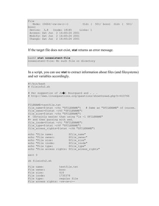 File
   Mode:   (0664/-rw-rw-r--)             Uid: (    501/ bozo)       Gid: (   501/
bozo)
 Device:    3,8   Inode: 18185    Links: 1
 Access:   Sat Jun 2 16:40:24 2001
 Modify:   Sat Jun 2 16:40:24 2001
 Change:   Sat Jun 2 16:40:24 2001



If the target file does not exist, stat returns an error message.

bash$ stat nonexistent-file
nonexistent-file: No such file or directory



In a script, you can use stat to extract information about files (and filesystems)
and set variables accordingly.

#!/bin/bash
# fileinfo2.sh

# Per suggestion of Jo�l Bourquard and . . .
# http://www.linuxquestions.org/questions/showthread.php?t=410766


FILENAME=testfile.txt
file_name=$(stat -c%n "$FILENAME")   # Same as "$FILENAME" of course.
file_owner=$(stat -c%U "$FILENAME")
file_size=$(stat -c%s "$FILENAME")
# Certainly easier than using "ls -l $FILENAME"
#+ and then parsing with sed.
file_inode=$(stat -c%i "$FILENAME")
file_type=$(stat -c%F "$FILENAME")
file_access_rights=$(stat -c%A "$FILENAME")

echo   "File   name:            $file_name"
echo   "File   owner:           $file_owner"
echo   "File   size:            $file_size"
echo   "File   inode:           $file_inode"
echo   "File   type:            $file_type"
echo   "File   access rights:   $file_access_rights"

exit 0

sh fileinfo2.sh

File   name:            testfile.txt
File   owner:           bozo
File   size:            418
File   inode:           1730378
File   type:            regular file
File   access rights:   -rw-rw-r--
 