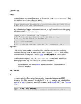 System Logs

logger

         Appends a user-generated message to the system log (/var/log/messages). You
         do not have to be root to invoke logger.

         logger Experiencing instability in network connection at 23:10, 05/21.
         # Now, do a 'tail /var/log/messages'.


         By embedding a logger command in a script, it is possible to write debugging
         information to /var/log/messages.

         logger -t $0 -i Logging at line "$LINENO".
         # The "-t" option specifies the tag for the logger entry.
         # The "-i" option records the process ID.

         # tail /var/log/message
         # ...
         # Jul 7 20:48:58 localhost ./test.sh[1712]: Logging at line 3.
logrotate

         This utility manages the system log files, rotating, compressing, deleting,
         and/or e-mailing them, as appropriate. This keeps the /var/log from getting
         cluttered with old log files. Usually cron runs logrotate on a daily basis.

         Adding an appropriate entry to /etc/logrotate.conf makes it possible to
         manage personal log files, as well as system-wide ones.

              Stefano Falsetto has created rottlog, which he considers to be an improved
              version of logrotate.

Job Control

ps

         Process Statistics:lists currently executing processes by owner and PID
         (process ID). This is usually invoked with ax or aux options, and may be piped
         to grep or sed to search for a specific process (see Example 14-13 and Example
         27-2).

         bash$   ps ax | grep sendmail
         295 ?       S     0:00 sendmail: accepting connections on port 25
 