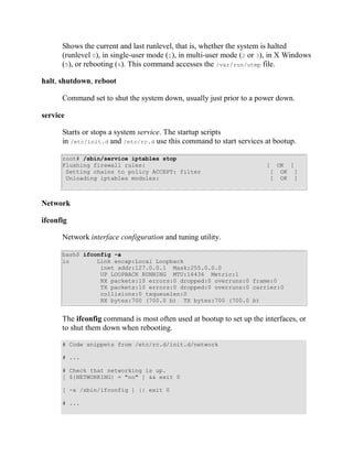 Shows the current and last runlevel, that is, whether the system is halted
      (runlevel 0), in single-user mode (1), in multi-user mode (2 or 3), in X Windows
      (5), or rebooting (6). This command accesses the /var/run/utmp file.

halt, shutdown, reboot

      Command set to shut the system down, usually just prior to a power down.

service

      Starts or stops a system service. The startup scripts
      in /etc/init.d and /etc/rc.d use this command to start services at bootup.

      root# /sbin/service iptables stop
      Flushing firewall rules:                                         [ OK ]
       Setting chains to policy ACCEPT: filter                          [ OK ]
       Unloading iptables modules:                                      [ OK ]



Network

ifconfig

      Network interface configuration and tuning utility.

      bash$ ifconfig -a
      lo        Link encap:Local Loopback
                 inet addr:127.0.0.1 Mask:255.0.0.0
                 UP LOOPBACK RUNNING MTU:16436 Metric:1
                 RX packets:10 errors:0 dropped:0 overruns:0 frame:0
                 TX packets:10 errors:0 dropped:0 overruns:0 carrier:0
                 collisions:0 txqueuelen:0
                 RX bytes:700 (700.0 b) TX bytes:700 (700.0 b)


      The ifconfig command is most often used at bootup to set up the interfaces, or
      to shut them down when rebooting.

      # Code snippets from /etc/rc.d/init.d/network

      # ...

      # Check that networking is up.
      [ ${NETWORKING} = "no" ] && exit 0

      [ -x /sbin/ifconfig ] || exit 0

      # ...
 