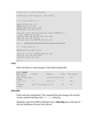 # Used with his kind permission.

        # Setting up (and stopping) a GRE tunnel.


        # --- start-tunnel.sh ---

        LOCAL_IP="192.168.1.17"
        REMOTE_IP="10.0.5.33"
        OTHER_IFACE="192.168.0.100"
        REMOTE_NET="192.168.3.0/24"

        /sbin/ip tunnel add netb mode gre remote $REMOTE_IP 
          local $LOCAL_IP ttl 255
        /sbin/ip addr add $OTHER_IFACE dev netb
        /sbin/ip link set netb up
        /sbin/ip route add $REMOTE_NET dev netb

        exit 0   #############################################

        # --- stop-tunnel.sh ---

        REMOTE_NET="192.168.3.0/24"

        /sbin/ip route del $REMOTE_NET dev netb
        /sbin/ip link set netb down
        /sbin/ip tunnel del netb

        exit 0
route

        Show info about or make changes to the kernel routing table.

        bash$ route
        Destination     Gateway         Genmask         Flags          MSS Window
        irtt Iface
         pm3-67.bozosisp *               255.255.255.255 UH             40 0
        0 ppp0
         127.0.0.0       *               255.0.0.0       U              40 0
        0 lo
         default         pm3-67.bozosisp 0.0.0.0         UG              40 0
        0 ppp0


chkconfig

        Check network configuration. This command lists and manages the network
        services started at bootup in the /etc/rc?.d directory.

        Originally a port from IRIX to Red Hat Linux, chkconfig may not be part of
        the core installation of some Linux flavors.
 
