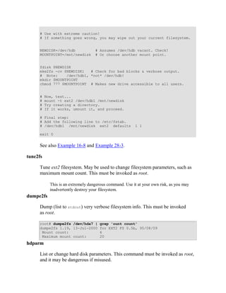 # Use with extreme caution!
      # If something goes wrong, you may wipe out your current filesystem.


      NEWDISK=/dev/hdb              # Assumes /dev/hdb vacant. Check!
      MOUNTPOINT=/mnt/newdisk       # Or choose another mount point.


      fdisk $NEWDISK
      mke2fs -cv $NEWDISK1   # Check for bad blocks & verbose output.
      # Note:     /dev/hdb1, *not* /dev/hdb!
      mkdir $MOUNTPOINT
      chmod 777 $MOUNTPOINT # Makes new drive accessible to all users.


      #   Now, test...
      #   mount -t ext2 /dev/hdb1 /mnt/newdisk
      #   Try creating a directory.
      #   If it works, umount it, and proceed.

      # Final step:
      # Add the following line to /etc/fstab.
      # /dev/hdb1 /mnt/newdisk ext2 defaults             1 1

      exit 0


      See also Example 16-8 and Example 28-3.

tune2fs

      Tune ext2 filesystem. May be used to change filesystem parameters, such as
      maximum mount count. This must be invoked as root.

            This is an extremely dangerous command. Use it at your own risk, as you may
            inadvertently destroy your filesystem.
dumpe2fs

      Dump (list to stdout) very verbose filesystem info. This must be invoked
      as root.

      root# dumpe2fs /dev/hda7 |      grep 'ount count'
      dumpe2fs 1.19, 13-Jul-2000      for EXT2 FS 0.5b, 95/08/09
       Mount count:                   6
       Maximum mount count:           20
hdparm

      List or change hard disk parameters. This command must be invoked as root,
      and it may be dangerous if misused.
 