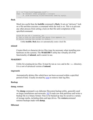 if [ -e "/var/lock/$appname.lock" ]
        then   #+ Prevent other programs & scripts
               # from accessing files/resources used by xyzip.
          ...
flock

        Much less useful than the lockfile command is flock. It sets an "advisory" lock
        on a file and then executes a command while the lock is on. This is to prevent
        any other process from setting a lock on that file until completion of the
        specified command.

        flock $0 cat $0 > lockfile__$0
        # Set a lock on the script the above line appears in,
        #+ while listing the script to stdout.
             Unlike lockfile, flock does not automatically create a lock file.

mknod

        Creates block or character device files (may be necessary when installing new
        hardware on the system). The MAKEDEV utility has virtually all of the
        functionality of mknod, and is easier to use.

MAKEDEV

        Utility for creating device files. It must be run as root, and in the /dev directory.
        It is a sort of advanced version of mknod.

tmpwatch

        Automatically deletes files which have not been accessed within a specified
        period of time. Usually invoked by cron to remove stale log files.

Backup

dump, restore

        The dump command is an elaborate filesystem backup utility, generally used
        on larger installations and networks. [6] It reads raw disk partitions and writes a
        backup file in a binary format. Files to be backed up may be saved to a variety
        of storage media, including disks and tape drives. The restorecommand
        restores backups made with dump.

fdformat
 