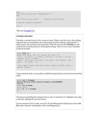 echo
echo "Key pressed was ""$Keypress""."
echo

stty "$old_tty_settings"              # Restore old settings.

# Thanks, Stephane Chazelas.

exit 0


Also see Example 9-3.

terminals and modes

Normally, a terminal works in the canonical mode. When a user hits a key, the resulting
character does not immediately go to the program actually running in this terminal. A
buffer local to the terminal stores keystrokes. When the user hits the ENTER key, this
sends all the stored keystrokes to the program running. There is even a basic line editor
inside the terminal.

bash$ stty -a
speed 9600 baud; rows 36; columns 96; line = 0;
 intr = ^C; quit = ^; erase = ^H; kill = ^U; eof = ^D; eol =
<undef>; eol2 = <undef>;
 start = ^Q; stop = ^S; susp = ^Z; rprnt = ^R; werase = ^W;
lnext = ^V; flush = ^O;
 ...
 isig icanon iexten echo echoe echok -echonl -noflsh -xcase -
tostop -echoprt



Using canonical mode, it is possible to redefine the special keys for the local terminal line
editor.

bash$ cat > filexxx
wha<ctl-W>I<ctl-H>foo bar<ctl-U>hello world<ENTER>
<ctl-D>
bash$ cat filexxx
hello world
bash$ wc -c < filexxx
12



The process controlling the terminal receives only 12 characters (11 alphabetic ones, plus
a newline), although the user hit 26 keys.

In non-canonical ("raw") mode, every key hit (including special editing keys such as ctl-
H) sends a character immediately to the controlling process.
 