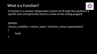 What is a Function?
A function is a named, independent section of C# code that performs a
specific task and optionally returns a value to the calling program.
SYNTAX:
<access_modifier> <return_type> <function_name> (parameters)
{
body
}
 