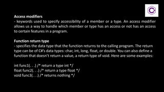 Access modifiers
- keywords used to specify accessibility of a member or a type. An access modifier
allows us a way to handle which member or type has an access or not has an access
to certain features in a program.
Function return type
- specifies the data type that the function returns to the calling program. The return
type can be of C#’s data types: char, int, long, float, or double. You can also define a
function that doesn’t return a value, a return type of void. Here are some examples:
int func1(. . .) /* return a type int */
float func2(. . .) /* return a type float */
void func3(. . .) /* returns nothing */
 