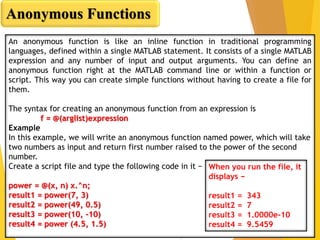 Anonymous Functions
An anonymous function is like an inline function in traditional programming
languages, defined within a single MATLAB statement. It consists of a single MATLAB
expression and any number of input and output arguments. You can define an
anonymous function right at the MATLAB command line or within a function or
script. This way you can create simple functions without having to create a file for
them.
The syntax for creating an anonymous function from an expression is
f = @(arglist)expression
Example
In this example, we will write an anonymous function named power, which will take
two numbers as input and return first number raised to the power of the second
number.
Create a script file and type the following code in it −
power = @(x, n) x.^n;
result1 = power(7, 3)
result2 = power(49, 0.5)
result3 = power(10, -10)
result4 = power (4.5, 1.5)
When you run the file, it
displays −
result1 = 343
result2 = 7
result3 = 1.0000e-10
result4 = 9.5459
 