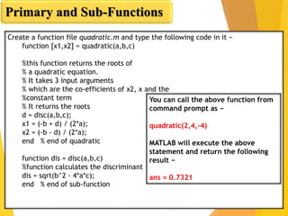 Primary and Sub-Functions
Create a function file quadratic.m and type the following code in it −
function [x1,x2] = quadratic(a,b,c)
%this function returns the roots of
% a quadratic equation.
% It takes 3 input arguments
% which are the co-efficients of x2, x and the
%constant term
% It returns the roots
d = disc(a,b,c);
x1 = (-b + d) / (2*a);
x2 = (-b - d) / (2*a);
end % end of quadratic
function dis = disc(a,b,c)
%function calculates the discriminant
dis = sqrt(b^2 - 4*a*c);
end % end of sub-function
You can call the above function from
command prompt as −
quadratic(2,4,-4)
MATLAB will execute the above
statement and return the following
result −
ans = 0.7321
 