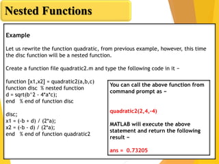 Nested Functions
Example
Let us rewrite the function quadratic, from previous example, however, this time
the disc function will be a nested function.
Create a function file quadratic2.m and type the following code in it −
function [x1,x2] = quadratic2(a,b,c)
function disc % nested function
d = sqrt(b^2 - 4*a*c);
end % end of function disc
disc;
x1 = (-b + d) / (2*a);
x2 = (-b - d) / (2*a);
end % end of function quadratic2
You can call the above function from
command prompt as −
quadratic2(2,4,-4)
MATLAB will execute the above
statement and return the following
result −
ans = 0.73205
 