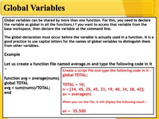 Global Variables
Global variables can be shared by more than one function. For this, you need to declare
the variable as global in all the functions.I f you want to access that variable from the
base workspace, then declare the variable at the command line.
The global declaration must occur before the variable is actually used in a function. It is a
good practice to use capital letters for the names of global variables to distinguish them
from other variables.
Example
Let us create a function file named average.m and type the following code in it
−
function avg = average(nums)
global TOTAL
avg = sum(nums)/TOTAL;
end
Create a script file and type the following code in it −
global TOTAL;
TOTAL = 10;
n = [34, 45, 25, 45, 33, 19, 40, 34, 38, 42];
av = average(n)
When you run the file, it will display the following result −
av = 35.500
 