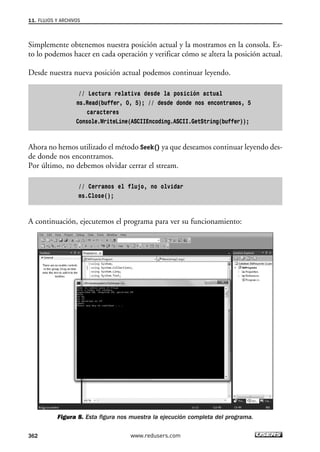 Simplemente obtenemos nuestra posición actual y la mostramos en la consola. Es-
to lo podemos hacer en cada operación y verificar cómo se altera la posición actual.
Desde nuestra nueva posición actual podemos continuar leyendo.
// Lectura relativa desde la posición actual
ms.Read(buffer, 0, 5); // desde donde nos encontramos, 5
caracteres
Console.WriteLine(ASCIIEncoding.ASCII.GetString(buffer));
Ahora no hemos utilizado el método Seek() ya que deseamos continuar leyendo des-
de donde nos encontramos.
Por último, no debemos olvidar cerrar el stream.
// Cerramos el flujo, no olvidar
ms.Close();
A continuación, ejecutemos el programa para ver su funcionamiento:
Figura 8. Esta figura nos muestra la ejecución completa del programa.
11. FLUJOS Y ARCHIVOS
362 www.redusers.com
11_C#2010.qxd 8/6/10 8:39 PM Page 362
 