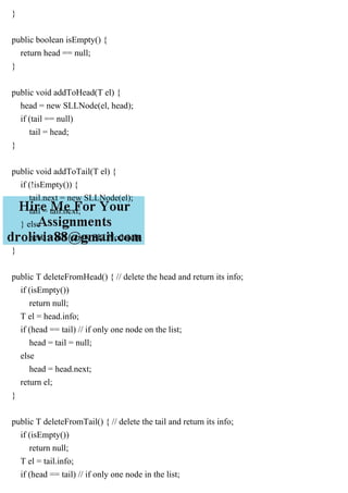 }
public boolean isEmpty() {
return head == null;
}
public void addToHead(T el) {
head = new SLLNode(el, head);
if (tail == null)
tail = head;
}
public void addToTail(T el) {
if (!isEmpty()) {
tail.next = new SLLNode(el);
tail = tail.next;
} else
head = tail = new SLLNode(el);
}
public T deleteFromHead() { // delete the head and return its info;
if (isEmpty())
return null;
T el = head.info;
if (head == tail) // if only one node on the list;
head = tail = null;
else
head = head.next;
return el;
}
public T deleteFromTail() { // delete the tail and return its info;
if (isEmpty())
return null;
T el = tail.info;
if (head == tail) // if only one node in the list;
 