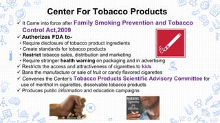 17
 It Came into force after Family Smoking Prevention and Tobacco
Control Act,2009
 Authorizes FDA to-
• Require disclosure of tobacco product ingredients
• Create standards for tobacco products
• Restrict tobacco sales, distribution and marketing
• Require stronger health warning on packaging and in advertising
 Restricts the access and attractiveness of cigarettes to kids
 Bans the manufacture or sale of fruit or candy flavored cigarettes
 Convenes the Center’s Tobacco Products Scientific Advisory Committee for
use of menthol in cigarettes, dissolvable tobacco products
 Produces public information and education campaigns
Center For Tobacco Products
 