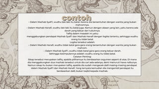 – Dalam Mazhab Syafi’i, wudhu laki-laki itu batal. Karena dia bersentuhan dengan wanita yang bukan
mahramnya.
– Dalam Mazhab Hanafi, wudhu laki-laki itu batal juga. Namun dengan alasan yang lain, yaitu karena ada
darah yang keluar dari tubuhnya.
Talfiq dalam masalah ini yaitu:
menggabungkan pendapat Mazhab Syafi’i dan Mazhab Hanafi dengan logika tertentu, sehingga wudhu
orang itu tidak batal.
Logika tersebut adalah:
– Dalam Mazhab Hanafi, wudhu tidak batal gara-gara orang bersentuhan dengan wanita yang bukan
mahram.
– Dalam Mazhab Syafi’i, wudhu tidak batal gara-gara orang keluar darah.
Sehingga kesimpulannya adalah: wudhu orang itu tidak batal.
Catatan Penting:
Sikap tersebut merupakan talfiq, apabila pilihannya itu berdasarkan argumen seperti di atas. Di mana
dia menggabungkan dua mazhab tersebut untuk dia cari sela-selanya, demi menuruti hawa nafsunya.
Namun sikap itu bukan merupakan talfiq, apabila dia sudah mengecek dalil masing-masing pendapat
dalam Mazhab Syafi’i dan Mazhab Hanafi. Yang ternyata kemudian dia mengambil pendapat itu
berdasarkan dalil, bukan taqlid kepada mazhab.
contoh
contoh
 